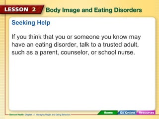 Seeking Help 
If you think that you or someone you know may 
have an eating disorder, talk to a trusted adult, 
such as a parent, counselor, or school nurse. 
 