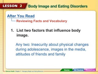 After You Read 
Reviewing Facts and Vocabulary 
1. List two factors that influence body 
image. 
Any two: Insecurity about physical changes 
during adolescence, images in the media, 
attitudes of friends and family 
 