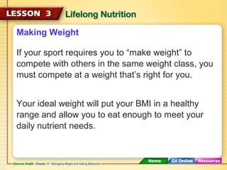 Making Weight 
If your sport requires you to “make weight” to 
compete with others in the same weight class, you 
must compete at a weight that’s right for you. 
Your ideal weight will put your BMI in a healthy 
range and allow you to eat enough to meet your 
daily nutrient needs. 
 
