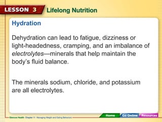 Hydration 
Dehydration can lead to fatigue, dizziness or 
light-headedness, cramping, and an imbalance of 
electrolytes—minerals that help maintain the 
body’s fluid balance. 
The minerals sodium, chloride, and potassium 
are all electrolytes. 
 