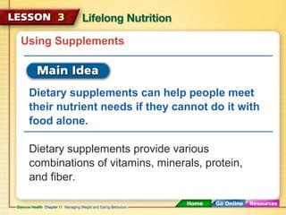 Using Supplements 
Dietary supplements can help people meet 
their nutrient needs if they cannot do it with 
food alone. 
Dietary supplements provide various 
combinations of vitamins, minerals, protein, 
and fiber. 
 