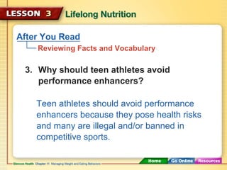 After You Read 
Reviewing Facts and Vocabulary 
3. Why should teen athletes avoid 
performance enhancers? 
Teen athletes should avoid performance 
enhancers because they pose health risks 
and many are illegal and/or banned in 
competitive sports. 
 