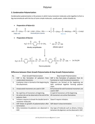 Polymer
5 | P a g e
a k i b j a b e d s h o v o n @ g m a i l. c o m
2. Condensation Polymerization:
Condensation polymerization is the process in which many monomer molecules unite together to form a
big macromolecule with the loss of some simple molecules, usually water, carbon dioxide etc.
 Preparation of Nylon:6,6:
 Preparation of Dacron:
Difference between Chain Growth Polymerization & Step Growth Polymerization:
No. Chain Growth Polymerization Step Growth Polymerization
1. CGP is the formation of polymers from
unsaturated monomers.
SGP is the formation of polymers from bi-
functional or multi-functional monomers.
2. A polymer chain is formed at the beginning by
the attachment.
Oligomers are formed at the beginning are
later combined together forming polymer
chain.
3. Unsaturated monomers are used in CGP. Bi-functional & multi-functional monomers are
used in SGP.
4. No rapid loss of monomers at beginning. A rapid of monomers at the beginning.
5. An active site can be observed at the end of the
polymer chain.
All monomers are active themselves.
6. Initiators requires to break the double bond in
monomer molecules.
Doesn’t require initiators.
7. CGP shows no growth of polymerization after
termination.
SGP doesn’t show termination.
8. Only monomers & polymers are observed in
CGP.
Any type of molecule such as dimers, trimers,
tetramers & oligomers can be observed in SGP.
Nylon 6,6
 