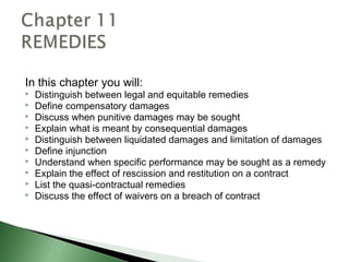 In this chapter you will:
   Distinguish between legal and equitable remedies
   Define compensatory damages
   Discuss when punitive damages may be sought
   Explain what is meant by consequential damages
   Distinguish between liquidated damages and limitation of damages
   Define injunction
   Understand when specific performance may be sought as a remedy
   Explain the effect of rescission and restitution on a contract
   List the quasi-contractual remedies
   Discuss the effect of waivers on a breach of contract
 