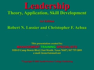 Leadership
Theory, Application, Skill Development
1st Edition
Robert N. Lussier and Christopher F. Achua
.
This presentation created by:
MANAGEMENT TRAINING SPECIALISTS
5320-D Camp Bowie Blvd / Fort Worth, Texas 76107 / 817 737-2893
e-mail: 2conz@airmail.net
“Copyright © 2001 South-Western College Publishing
 