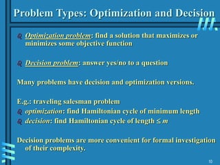 10
Problem Types: Optimization and Decision
 Optimization problem: find a solution that maximizes or
minimizes some objective function
 Decision problem: answer yes/no to a question
Many problems have decision and optimization versions.
E.g.: traveling salesman problem
 optimization: find Hamiltonian cycle of minimum length
 decision: find Hamiltonian cycle of length  m
Decision problems are more convenient for formal investigation
of their complexity.
 