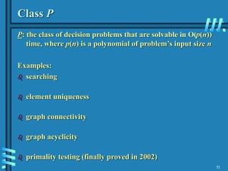 11
Class P
P: the class of decision problems that are solvable in O(p(n))
time, where p(n) is a polynomial of problem’s input size n
Examples:
 searching
 element uniqueness
 graph connectivity
 graph acyclicity
 primality testing (finally proved in 2002)
 