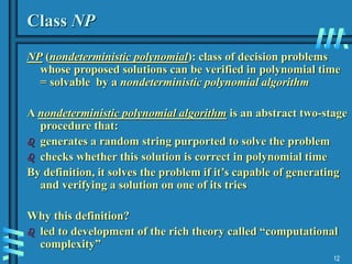 12
Class NP
NP (nondeterministic polynomial): class of decision problems
whose proposed solutions can be verified in polynomial time
= solvable by a nondeterministic polynomial algorithm
A nondeterministic polynomial algorithm is an abstract two-stage
procedure that:
 generates a random string purported to solve the problem
 checks whether this solution is correct in polynomial time
By definition, it solves the problem if it’s capable of generating
and verifying a solution on one of its tries
Why this definition?
 led to development of the rich theory called “computational
complexity”
 