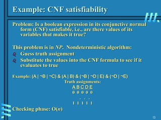 13
Example: CNF satisfiability
Problem: Is a boolean expression in its conjunctive normal
form (CNF) satisfiable, i.e., are there values of its
variables that makes it true?
This problem is in NP. Nondeterministic algorithm:
 Guess truth assignment
 Substitute the values into the CNF formula to see if it
evaluates to true
Example: (A | ¬B | ¬C) & (A | B) & (¬B | ¬D | E) & (¬D | ¬E)
Truth assignments:
A B C D E
0 0 0 0 0
. . .
1 1 1 1 1
Checking phase: O(n)
 