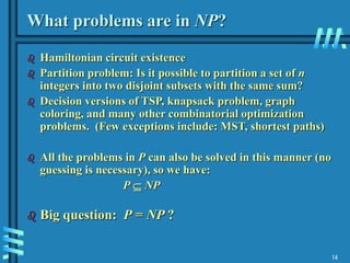 14
What problems are in NP?
 Hamiltonian circuit existence
 Partition problem: Is it possible to partition a set of n
integers into two disjoint subsets with the same sum?
 Decision versions of TSP, knapsack problem, graph
coloring, and many other combinatorial optimization
problems. (Few exceptions include: MST, shortest paths)
 All the problems in P can also be solved in this manner (no
guessing is necessary), so we have:
P  NP
 Big question: P = NP ?
 