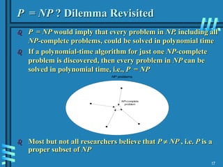 17
P = NP ? Dilemma Revisited
 P = NP would imply that every problem in NP, including all
NP-complete problems, could be solved in polynomial time
 If a polynomial-time algorithm for just one NP-complete
problem is discovered, then every problem in NP can be
solved in polynomial time, i.e., P = NP
 Most but not all researchers believe that P  NP , i.e. P is a
proper subset of NP
NP-complete
problem
NP problems
 