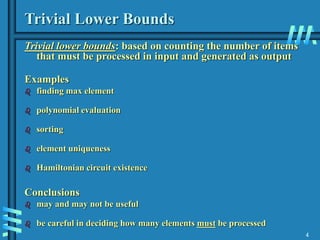 4
Trivial Lower Bounds
Trivial lower bounds: based on counting the number of items
that must be processed in input and generated as output
Examples
 finding max element
 polynomial evaluation
 sorting
 element uniqueness
 Hamiltonian circuit existence
Conclusions
 may and may not be useful
 be careful in deciding how many elements must be processed
 