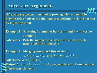 7
Adversary Arguments
Adversary argument: a method of proving a lower bound by
playing role of adversary that makes algorithm work the hardest
by adjusting input
Example 1: “Guessing” a number between 1 and n with yes/no
questions
Adversary: Puts the number in a larger of the two subsets
generated by last question
Example 2: Merging two sorted lists of size n
a1 < a2 < … < an and b1 < b2 < … < bn
Adversary: ai < bj iff i < j
Output b1 < a1 < b2 < a2 < … < bn < an requires 2n-1 comparisons
of adjacent elements
 