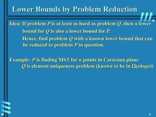8
Lower Bounds by Problem Reduction
Idea: If problem P is at least as hard as problem Q, then a lower
bound for Q is also a lower bound for P.
Hence, find problem Q with a known lower bound that can
be reduced to problem P in question.
Example: P is finding MST for n points in Cartesian plane
Q is element uniqueness problem (known to be in (nlogn))
 