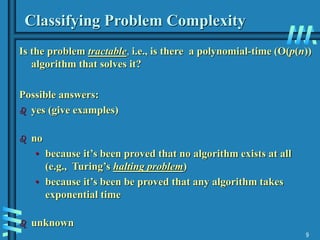 9
Classifying Problem Complexity
Is the problem tractable, i.e., is there a polynomial-time (O(p(n))
algorithm that solves it?
Possible answers:
 yes (give examples)
 no
• because it’s been proved that no algorithm exists at all
(e.g., Turing’s halting problem)
• because it’s been be proved that any algorithm takes
exponential time
 unknown
 