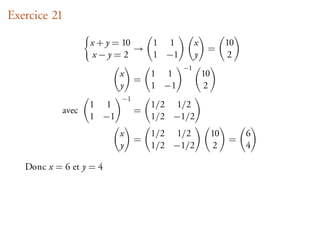 Exercice 21

                   x + y = 10      1 1         x             10
                              →                     =
                    x−y=2          1 −1        y             2
                                          −1
                          x        1 1             10
                               =
                          y        1 −1             2
                          −1
                   1 1             1/2 1/2
            avec               =
                   1 −1            1/2 −1/2
                          x        1/2 1/2              10        6
                               =                             =
                          y        1/2 −1/2             2         4

   Donc x = 6 et y = 4
 