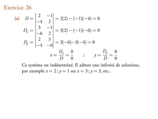 Exercice 26
                   2 −1
    (a)    D=               = 2(2) − (−1)(−4) = 0
                  −4 2
                   3 −1
           Dx =             = 3(2) − (−1)(−6) = 0
                  −6 2
                   2    3
           Dy =             = 2(−6)−3(−4) = 0
                  −4 −6
                              D     0                 Dy    0
                         x= x =            ;     y=       =
                              D     0                 D     0
          Ce système est indéterminé. Il admet une inﬁnité de solutions,
          par exemple x = 2 ; y = 1 ou x = 3 ; y = 3, etc..
 