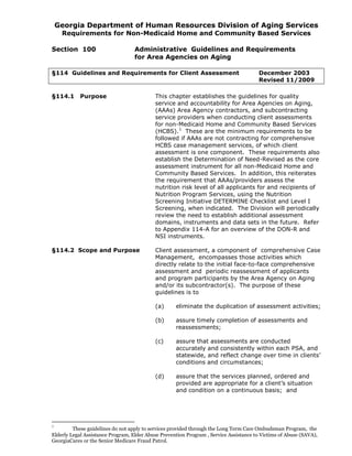 Georgia Department of Human Resources Division of Aging Services
Requirements for Non-Medicaid Home and Community Based Services
Section 100 Administrative Guidelines and Requirements
for Area Agencies on Aging
§114 Guidelines and Requirements for Client Assessment December 2003
Revised 11/2009
§114.1 Purpose This chapter establishes the guidelines for quality
service and accountability for Area Agencies on Aging,
(AAAs) Area Agency contractors, and subcontracting
service providers when conducting client assessments
for non-Medicaid Home and Community Based Services
(HCBS).1
These are the minimum requirements to be
followed if AAAs are not contracting for comprehensive
HCBS case management services, of which client
assessment is one component. These requirements also
establish the Determination of Need-Revised as the core
assessment instrument for all non-Medicaid Home and
Community Based Services. In addition, this reiterates
the requirement that AAAs/providers assess the
nutrition risk level of all applicants for and recipients of
Nutrition Program Services, using the Nutrition
Screening Initiative DETERMINE Checklist and Level I
Screening, when indicated. The Division will periodically
review the need to establish additional assessment
domains, instruments and data sets in the future. Refer
to Appendix 114-A for an overview of the DON-R and
NSI instruments.
§114.2 Scope and Purpose Client assessment, a component of comprehensive Case
Management, encompasses those activities which
directly relate to the initial face-to-face comprehensive
assessment and periodic reassessment of applicants
and program participants by the Area Agency on Aging
and/or its subcontractor(s). The purpose of these
guidelines is to
(a) eliminate the duplication of assessment activities;
(b) assure timely completion of assessments and
reassessments;
(c) assure that assessments are conducted
accurately and consistently within each PSA, and
statewide, and reflect change over time in clients’
conditions and circumstances;
(d) assure that the services planned, ordered and
provided are appropriate for a client’s situation
and condition on a continuous basis; and
1
These guidelines do not apply to services provided through the Long Term Care Ombudsman Program, the
Elderly Legal Assistance Program, Elder Abuse Prevention Program , Service Assistance to Victims of Abuse (SAVA),
GeorgiaCares or the Senior Medicare Fraud Patrol.
 