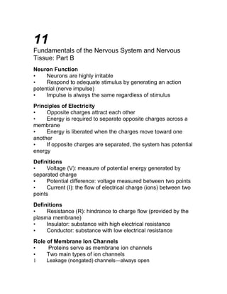 11 
Fundamentals of the Nervous System and Nervous 
Tissue: Part B 
Neuron Function 
• Neurons are highly irritable 
• Respond to adequate stimulus by generating an action 
potential (nerve impulse) 
• Impulse is always the same regardless of stimulus 
Principles of Electricity 
• Opposite charges attract each other 
• Energy is required to separate opposite charges across a 
membrane 
• Energy is liberated when the charges move toward one 
another 
• If opposite charges are separated, the system has potential 
energy 
Definitions 
• Voltage (V): measure of potential energy generated by 
separated charge 
• Potential difference: voltage measured between two points 
• Current (I): the flow of electrical charge (ions) between two 
points 
Definitions 
• Resistance (R): hindrance to charge flow (provided by the 
plasma membrane) 
• Insulator: substance with high electrical resistance 
• Conductor: substance with low electrical resistance 
Role of Membrane Ion Channels 
• Proteins serve as membrane ion channels 
• Two main types of ion channels 
1 Leakage (nongated) channels—always open 
 