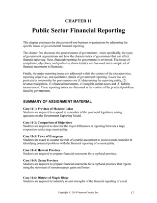 CHAPTER 11
Public Sector Financial Reporting
This chapter continues the discussion of non-business organizations by addressing the
specific issues of governmental financial reporting.
The chapter first discusses the general nature of government—more specifically, the types
of government organizations and how the characteristics of government that can affect
financial reporting. Next, financial reporting for governments is reviewed. The issues of
compliance, objectives, and qualitative characteristics are discussed and a sample set of
financial statements is illustrated.
Finally, the major reporting issues are addressed within the context of the characteristics,
reporting objectives, and qualitative criteria of government reporting. Issues that are
particularly noteworthy for governments are (1) determining the reporting entity, (2)
revenue recognition, (3) financial instruments, (4) tangible capital assets and (5) liability
measurement. These reporting issues are discussed in the context of the practical problems
faced by governments.
SUMMARY OF ASSIGNMENT MATERIAL
Case 11-1: Province of Majestic Lakes
Students are required to respond to a member of the provincial legislature asking
questions on the Government Reporting Model.
Case 11-2: Comparison of Objectives
Students are required to describe the major differences in reporting between a large
corporation and a large municipality.
Case 11-3: Town of Evergreen
Students are asked to assume the role of a public accountant to assist a town councilor in
identifying potential problems with the financial reporting of a municipality.
Case 11-4: Harvest Province
Students are required to prepare financial statements for a mythical province.
Case 11-5: Green Province
Students are required to prepare financial statements for a mythical province that reports
using the statement of remeasurement gains and losses.
Case 11-6: District of Maple Ridge
Students are required to indentify several strengths of the financial reporting of a real
Copyright © 2014 Pearson Canada Inc. 17
 