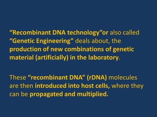 “Recombinant DNA technology”or also called
“Genetic Engineering” deals about, the
production of new combinations of genetic
material (artificially) in the laboratory.
These “recombinant DNA” (rDNA) molecules
are then introduced into host cells, where they
can be propagated and multiplied.
 