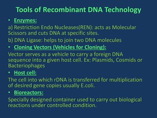 Tools of Recombinant DNA Technology
• Enzymes:
a) Restriction Endo Nucleases(REN): acts as Molecular
Scissors and cuts DNA at specific sites.
b) DNA Ligase: helps to join two DNA molecules
• Cloning Vectors (Vehicles for Cloning):
Vector serves as a vehicle to carry a foreign DNA
sequence into a given host cell. Ex: Plasmids, Cosmids or
Bacteriophages
• Host cell:
The cell into which rDNA is transferred for multiplication
of desired gene copies usually E.coli.
• Bioreactors:
Specially designed container used to carry out biological
reactions under controlled condition.
 