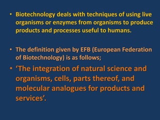 • Biotechnology deals with techniques of using live
organisms or enzymes from organisms to produce
products and processes useful to humans.
• The definition given by EFB (European Federation
of Biotechnology) is as follows;
• ‘The integration of natural science and
organisms, cells, parts thereof, and
molecular analogues for products and
services’.
 