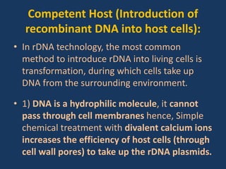 Competent Host (Introduction of
recombinant DNA into host cells):
• In rDNA technology, the most common
method to introduce rDNA into living cells is
transformation, during which cells take up
DNA from the surrounding environment.
• 1) DNA is a hydrophilic molecule, it cannot
pass through cell membranes hence, Simple
chemical treatment with divalent calcium ions
increases the efficiency of host cells (through
cell wall pores) to take up the rDNA plasmids.
 