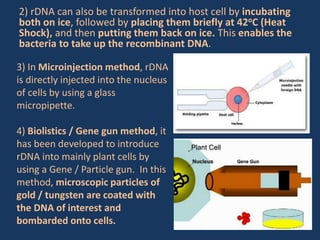2) rDNA can also be transformed into host cell by incubating
both on ice, followed by placing them briefly at 42oC (Heat
Shock), and then putting them back on ice. This enables the
bacteria to take up the recombinant DNA.
3) In Microinjection method, rDNA
is directly injected into the nucleus
of cells by using a glass
micropipette.
4) Biolistics / Gene gun method, it
has been developed to introduce
rDNA into mainly plant cells by
using a Gene / Particle gun. In this
method, microscopic particles of
gold / tungsten are coated with
the DNA of interest and
bombarded onto cells.
 