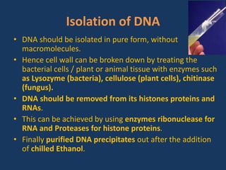 Isolation of DNA
• DNA should be isolated in pure form, without
macromolecules.
• Hence cell wall can be broken down by treating the
bacterial cells / plant or animal tissue with enzymes such
as Lysozyme (bacteria), cellulose (plant cells), chitinase
(fungus).
• DNA should be removed from its histones proteins and
RNAs.
• This can be achieved by using enzymes ribonuclease for
RNA and Proteases for histone proteins.
• Finally purified DNA precipitates out after the addition
of chilled Ethanol.
 