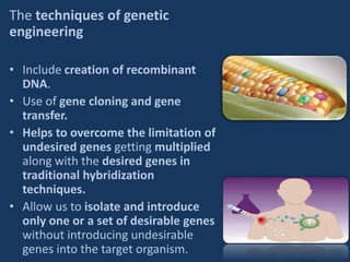 The techniques of genetic
engineering
• Include creation of recombinant
DNA.
• Use of gene cloning and gene
transfer.
• Helps to overcome the limitation of
undesired genes getting multiplied
along with the desired genes in
traditional hybridization
techniques.
• Allow us to isolate and introduce
only one or a set of desirable genes
without introducing undesirable
genes into the target organism.
 