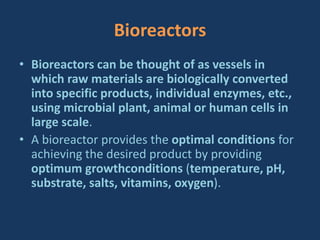 Bioreactors
• Bioreactors can be thought of as vessels in
which raw materials are biologically converted
into specific products, individual enzymes, etc.,
using microbial plant, animal or human cells in
large scale.
• A bioreactor provides the optimal conditions for
achieving the desired product by providing
optimum growthconditions (temperature, pH,
substrate, salts, vitamins, oxygen).
 