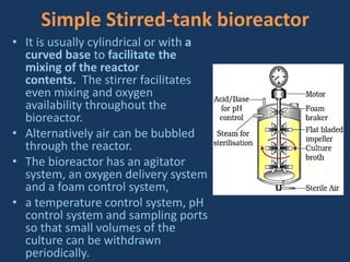 Simple Stirred-tank bioreactor
• It is usually cylindrical or with a
curved base to facilitate the
mixing of the reactor
contents. The stirrer facilitates
even mixing and oxygen
availability throughout the
bioreactor.
• Alternatively air can be bubbled
through the reactor.
• The bioreactor has an agitator
system, an oxygen delivery system
and a foam control system,
• a temperature control system, pH
control system and sampling ports
so that small volumes of the
culture can be withdrawn
periodically.
 