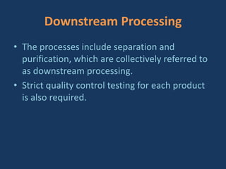 Downstream Processing
• The processes include separation and
purification, which are collectively referred to
as downstream processing.
• Strict quality control testing for each product
is also required.
 