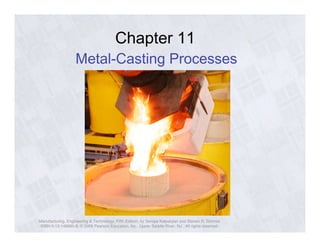 Chapter 11 
Metal-Casting Processes 
Manufacturing, Engineering & Technology, Fifth Edition, by Serope Kalpakjian and Steven R. Schmid. 
ISBN 0-13-148965-8. © 2006 Pearson Education, Inc., Upper Saddle River, NJ. All rights reserved. 
 