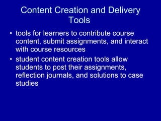 Content Creation and Delivery Tools  tools for learners to contribute course content, submit assignments, and interact with course resources  student content creation tools allow students to post their assignments, reflection journals, and solutions to case studies  