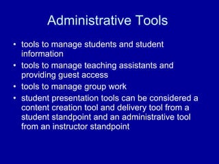 Administrative Tools  tools to manage students and student information  tools to manage teaching assistants and providing guest access  tools to manage group work  student presentation tools can be considered a content creation tool and delivery tool from a student standpoint and an administrative tool from an instructor standpoint  