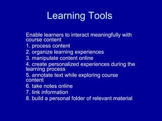 Learning Tools  Enable learners to interact meaningfully with course content  1. process content  2. organize learning experiences  3. manipulate content online  4. create personalized experiences during the learning process  5. annotate text while exploring course content  6. take notes online  7. link information  8. build a personal folder of relevant material  