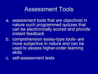 Assessment Tools assessment tools that are objectivist in nature such programmed quizzes that can be electronically scored and provide instant feedback  comprehension essay-type tools- are more subjective in nature and can be used to assess higher-order learning skills  self-assessment tests  