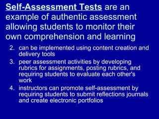 Self-Assessment Tests  are an example of authentic assessment allowing students to monitor their own comprehension and learning  can be implemented using content creation and delivery tools  peer assessment activities by developing rubrics for assignments, posting rubrics, and requiring students to evaluate each other's work  instructors can promote self-assessment by requiring students to submit reflections journals and create electronic portfolios  