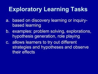 Exploratory Learning Tasks   based on discovery learning or inquiry-based learning  examples: problem solving, explorations, hypothesis generation, role playing  allows learners to try out different strategies and hypotheses and observe their effects  
