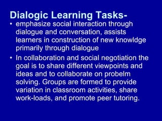 Dialogic Learning Tasks- emphasize social interaction through dialogue and conversation, assists learners in construction of new knowldge primarily through dialogue In collaboration and social negotiation the goal is to share different viewpoints and ideas and to collaborate on probelm solving. Groups are formed to provide variation in classroom activities, share work-loads, and promote peer tutoring. 
