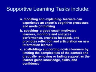 Supportive Learning Tasks include:  a. modeling and explaining- learners can experience an expert's cognitive processes and mode of thinking b. coaching- a good coach motivates learners, monitors and analyzes performance, provides feedback, and promotes reflection and articulation on new information learned c. scaffolding- supporting novice learners by limiting the complexities of the context and gradually removing or fading support as the learner gains knowledge, skills, and confidence 