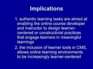 Implications  1. authentic learning tasks are aimed at enabling the online course developer and instructor to design learner-centered or constructivist practices that engage learners in meaningful learnings 2. the inclusion of learner tools in CMS, allows online learning environments to be increasingly learner-centered 