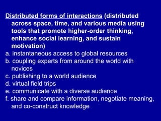 Distributed forms of interactions  (distributed across space, time, and various media using tools that promote higher-order thinking, enhance social learning, and sustain motivation)   a. instantaneous access to global resources  b. coupling experts from around the world with novices  c. publishing to a world audience  d. virtual field trips  e. communicate with a diverse audience  f. share and compare information, negotiate meaning, and co-construct knowledge   