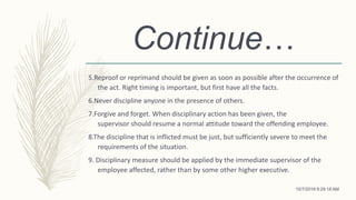 Continue…
5.Reproof or reprimand should be given as soon as possible after the occurrence of
the act. Right timing is important, but first have all the facts.
6.Never discipline anyone in the presence of others.
7.Forgive and forget. When disciplinary action has been given, the
supervisor should resume a normal attitude toward the offending employee.
8.The discipline that is inflicted must be just, but sufficiently severe to meet the
requirements of the situation.
9. Disciplinary measure should be applied by the immediate supervisor of the
employee affected, rather than by some other higher executive.
10/7/2018 9:29:18 AM
 