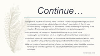Continue…
10.In general, negative disciplinary action cannot be successfully applied to large groups of
employees representing a substantial portion of one’s organization. If there is poor
discipline among a large group, it is possible that there is something vitally wrong in the
situation. The remedy is correction of the situation, not a disciplinary action.
11.In determining the nature and degree of disciplinary action that is made
necessary by some improper act of an employee, the intent should be considered.
12.Discipline should be constructive – it should show the offender how to correct his errors
and leave him willing and anxious to improve rather than feel bitten and resentful.
13.Except in cases of extremely serious offenses, no disciplinary action should be permitted
to take place until the supervisor has actually talked the situation over with the
employee.
10/7/2018 9:29:18 AM
 