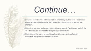 Continue…
14.Discipline should not be administered on an entirely routine basis – each case
should be treated individually. You cannot discipline a group to teach a few
offenders.
15.Maintain a constant and sincere interest in your peoples’ welfare on and off the
job – this reduces the need for disciplining to a minimum.
16.Motivation is the secret of good discipline. When a man is sufficiently
motivated, discipline will take care of itself.
10/7/2018 9:29:18 AM
 