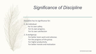 Significance of Discipline
Discipline has its significance for:
1. An Individual:
For its own safety.
For its own progress.
For its own satisfaction
2. A workgroup:
For better team work and cohesive.
For the progress of the group.
For higher productivity
For better morale and motivation
10/7/2018 9:29:18 AM
 