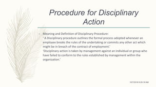 Procedure for Disciplinary
Action
– Meaning and Definition of Disciplinary Procedure:
‘ A Disciplinary procedure outlines the formal process adopted whenever an
employee breaks the rules of the undertaking or commits any other act which
might be in breach of the contract of employment.’
‘Disciplinary action is taken by management against an individual or group who
have failed to conform to the rules established by management within the
organization.’
10/7/2018 9:29:18 AM
 
